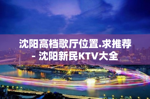 沈阳高档歌厅位置.求推荐 - 沈阳新民KTV大全 