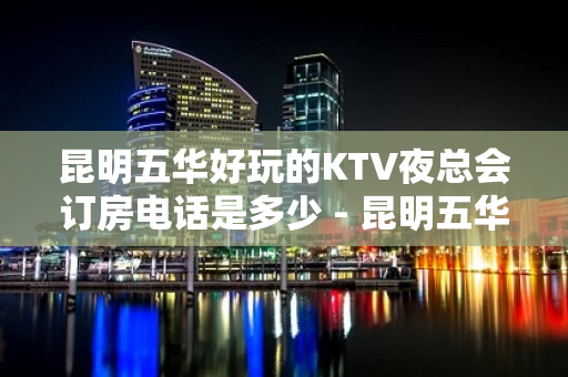 昆明五华好玩的KTV夜总会订房电话是多少 - 昆明五华KTV大全 