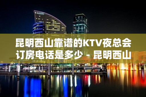 昆明西山靠谱的KTV夜总会订房电话是多少 - 昆明西山KTV大全 