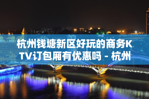 杭州钱塘新区好玩的商务KTV订包厢有优惠吗 - 杭州钱塘新区KTV大全 