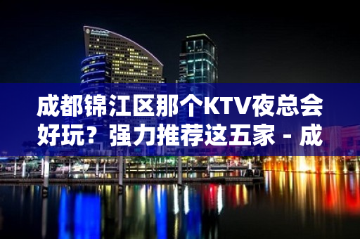 成都锦江区那个KTV夜总会好玩？强力推荐这五家 - 成都锦江KTV大全 