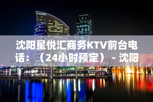 沈阳星悦汇商务KTV前台电话：（24小时预定） - 沈阳皇姑KTV大全 