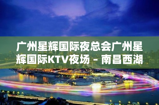 广州星辉国际夜总会广州星辉国际KTV夜场 – 南昌西湖KTV排名大全