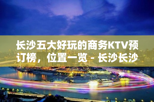 长沙五大好玩的商务KTV预订榜，位置一览 - 长沙长沙KTV大全 