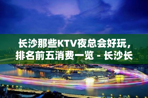 长沙那些KTV夜总会好玩，排名前五消费一览 - 长沙长沙KTV大全 