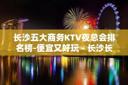 长沙五大商务KTV夜总会排名榜-便宜又好玩 - 长沙长沙KTV大全 