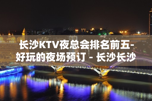 长沙KTV夜总会排名前五-好玩的夜场预订 - 长沙长沙KTV大全 