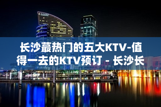 长沙蕞热门的五大KTV-值得一去的KTV预订 - 长沙长沙KTV大全 