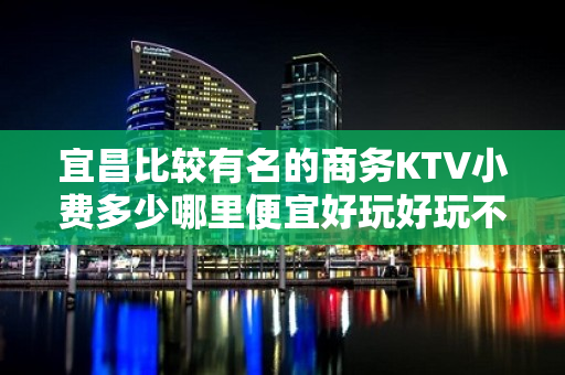 宜昌比较有名的商务KTV小费多少哪里便宜好玩好玩不贵的商务k - 宜昌夷陵KTV大全 