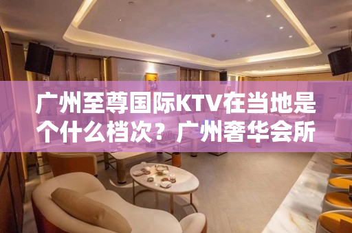 广州至尊国际KTV在当地是个什么档次？广州奢华会所 – 南昌西湖KTV排名大全