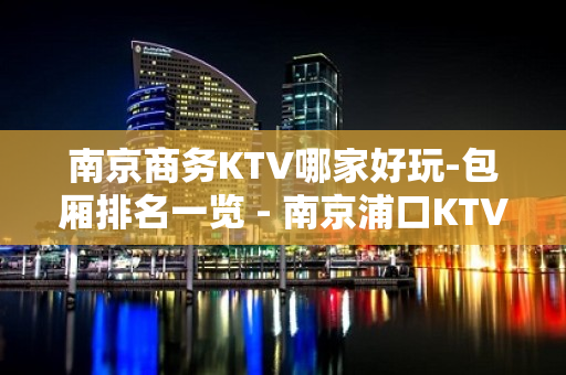 南京商务KTV哪家好玩-包厢排名一览 - 南京浦口KTV大全 