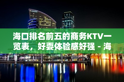 海口排名前五的商务KTV一览表，好耍体验感好强 - 海口全海口KTV大全 