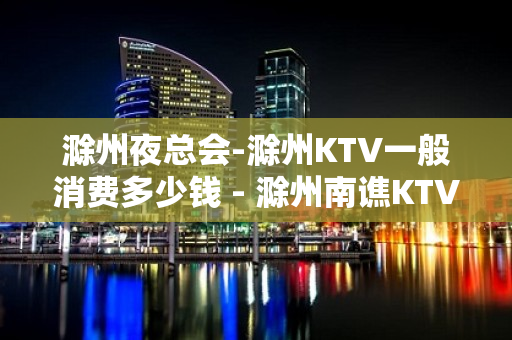 滁州夜总会-滁州KTV一般消费多少钱 - 滁州南谯KTV大全 