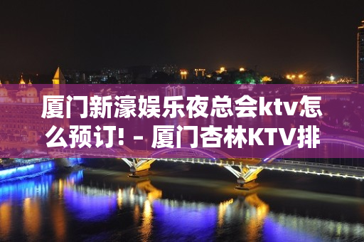 厦门新濠娱乐夜总会ktv怎么预订! – 厦门杏林KTV排名大全