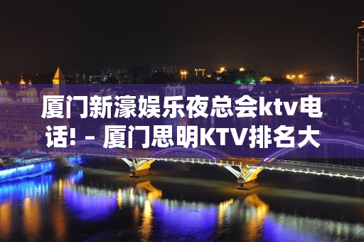 厦门新濠娱乐夜总会ktv电话! – 厦门思明KTV排名大全