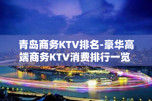 青岛商务KTV排名-豪华高端商务KTV消费排行一览 - 青岛市北KTV大全 