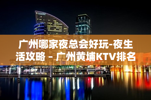 广州哪家夜总会好玩-夜生活攻略 – 广州黄埔KTV排名大全