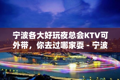 宁波各大好玩夜总会KTV可外带，你去过哪家耍 - 宁波鄞州KTV大全 