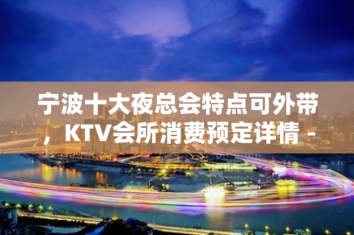 宁波十大夜总会特点可外带，KTV会所消费预定详情 - 宁波鄞州KTV大全 