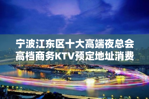 宁波江东区十大高端夜总会高档商务KTV预定地址消费 - 宁波江东KTV大全 