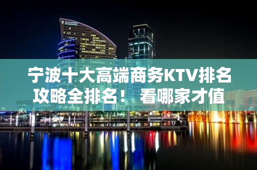 宁波十大高端商务KTV排名攻略全排名！ 看哪家才值 - 宁波鄞州KTV大全 