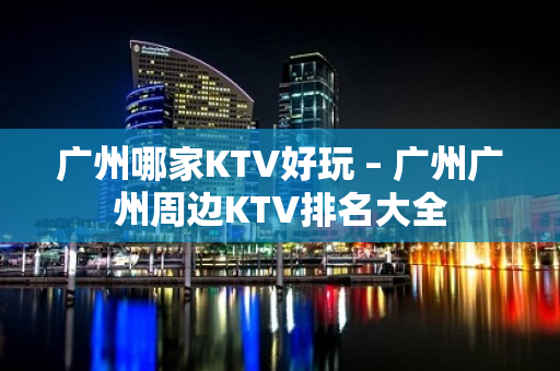 广州哪家KTV好玩 – 广州广州周边KTV排名大全