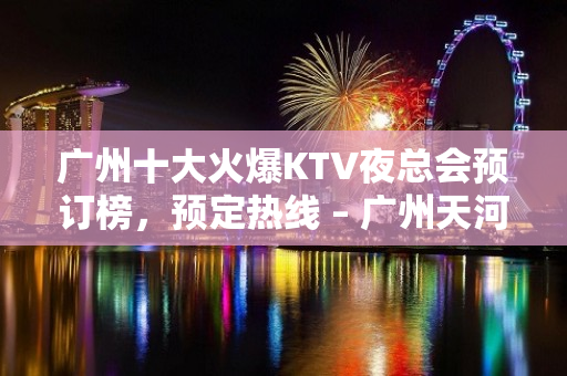 广州十大火爆KTV夜总会预订榜，预定热线 – 广州天河KTV排名大全