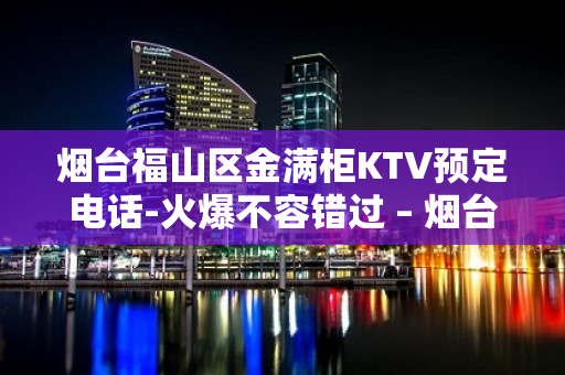 烟台福山区金满柜KTV预定电话-火爆不容错过 – 烟台福山KTV排名大全