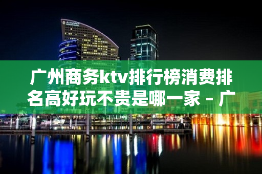 广州商务ktv排行榜消费排名高好玩不贵是哪一家 – 广州天河KTV排名大全