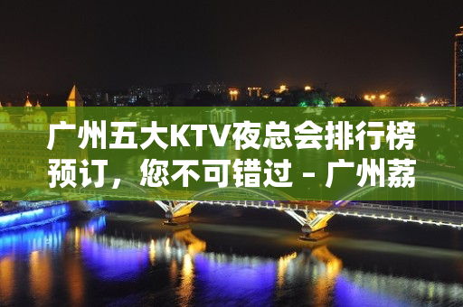 广州五大KTV夜总会排行榜预订，您不可错过 – 广州荔湾KTV排名大全