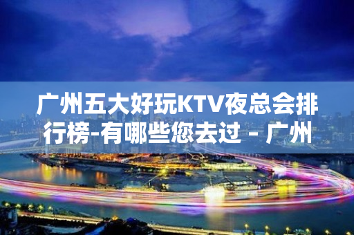 广州五大好玩KTV夜总会排行榜-有哪些您去过 – 广州黄埔KTV排名大全