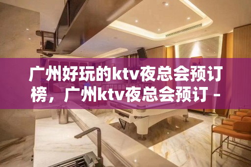 广州好玩的ktv夜总会预订榜，广州ktv夜总会预订 – 广州天河KTV排名大全