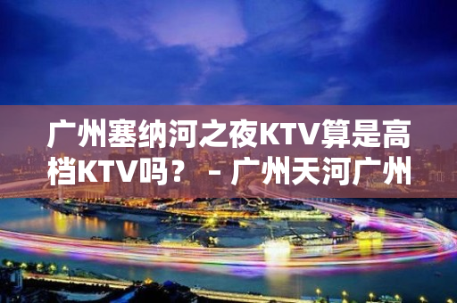 广州塞纳河之夜KTV算是高档KTV吗？ – 广州天河广州大道中KTV排名大全