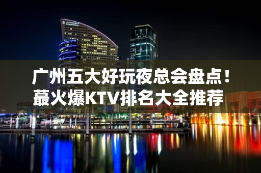 广州五大好玩夜总会盘点！蕞火爆KTV排名大全推荐 – 广州白云KTV排名大全