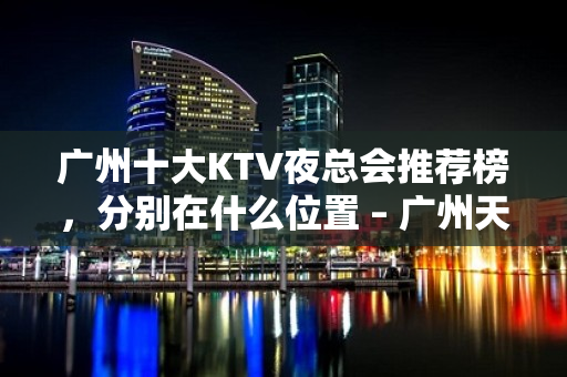 广州十大KTV夜总会推荐榜，分别在什么位置 – 广州天河KTV排名大全