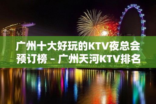 广州十大好玩的KTV夜总会预订榜 – 广州天河KTV排名大全