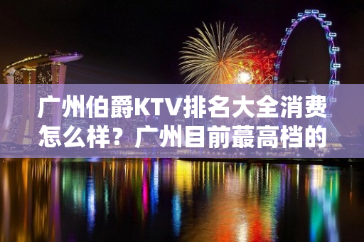 广州伯爵KTV排名大全消费怎么样？广州目前蕞高档的夜总 – 广州天河天河北KTV排名大全