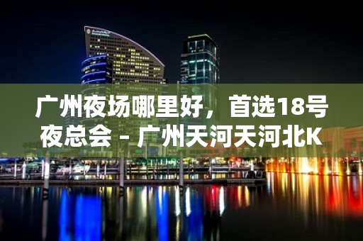 广州夜场哪里好，首选18号夜总会 – 广州天河天河北KTV排名大全