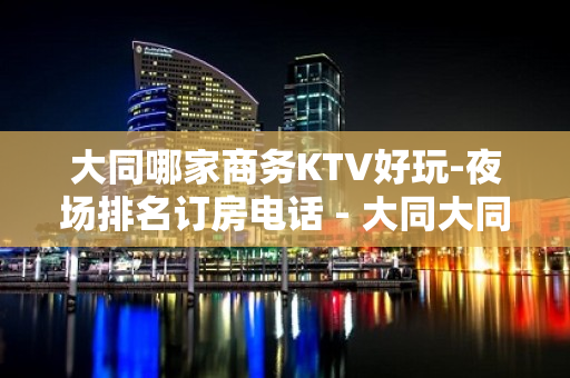 大同哪家商务KTV好玩-夜场排名订房电话 - 大同大同KTV大全 