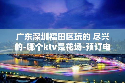 广东深圳福田区玩的 尽兴的-哪个ktv是花场-预订电话多少 – 深圳宝安KTV排名大全