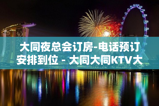 大同夜总会订房-电话预订安排到位 - 大同大同KTV大全 