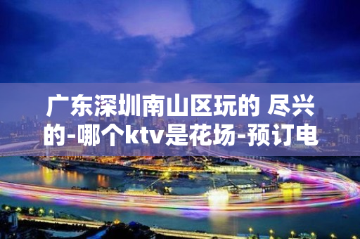 广东深圳南山区玩的 尽兴的-哪个ktv是花场-预订电话多少 – 深圳宝安KTV排名大全