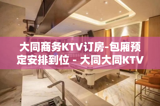 大同商务KTV订房-包厢预定安排到位 - 大同大同KTV大全 