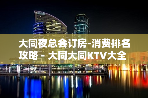 大同夜总会订房-消费排名攻略 - 大同大同KTV大全 