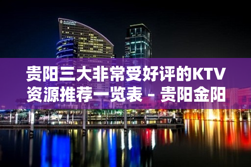 贵阳三大非常受好评的KTV资源推荐一览表 – 贵阳金阳新区KTV排名大全