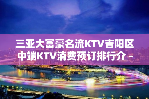 三亚大富豪名流KTV吉阳区中端KTV消费预订排行介 – 三亚河东KTV排名大全