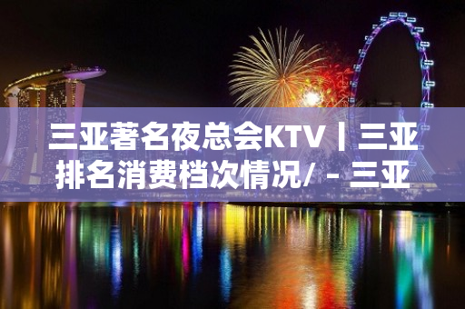 三亚著名夜总会KTV丨三亚排名消费档次情况/ – 三亚河东KTV排名大全