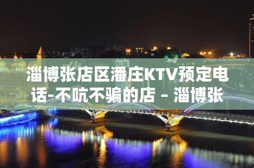 淄博张店区潘庄KTV预定电话-不吭不骗的店 – 淄博张店KTV排名大全