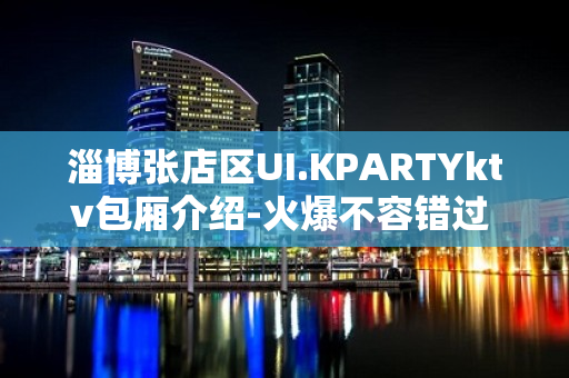 淄博张店区UI.KPARTYktv包厢介绍-火爆不容错过 – 淄博张店KTV排名大全