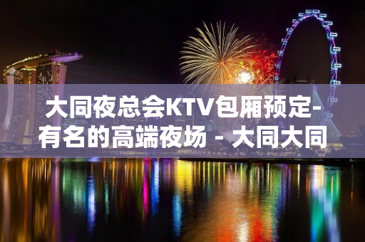 大同夜总会KTV包厢预定-有名的高端夜场 - 大同大同KTV大全 